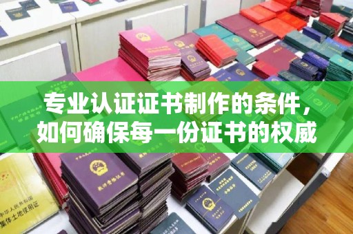 广河专业认证证书制作的条件，如何确保每一份证书的权威与可信